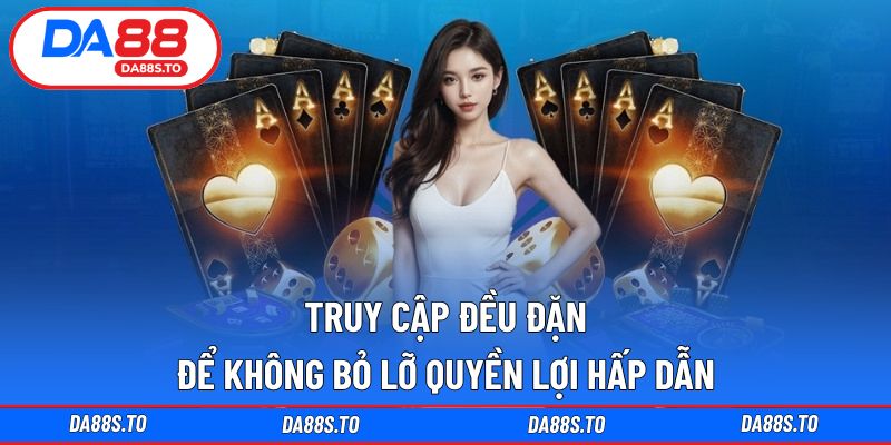 Truy cập đều đặn để không bỏ lỡ quyền lợi hấp dẫn